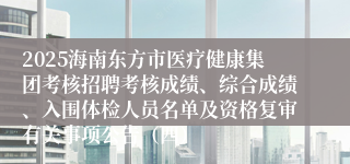 2025海南东方市医疗健康集团考核招聘考核成绩、综合成绩、入围体检人员名单及资格复审有关事项公告(四)