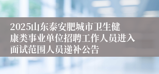 2025山东泰安肥城市卫生健康类事业单位招聘工作人员进入面试范围人员递补公告