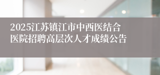 2025江苏镇江市中西医结合医院招聘高层次人才成绩公告