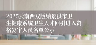 2025云南西双版纳景洪市卫生健康系统卫生人才回引进入资格复审人员名单公示