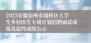 2025安徽宿州市埇桥区大学生乡村医生专项计划招聘面试成绩及最终成绩公示