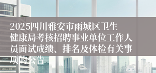 2025四川雅安市雨城区卫生健康局考核招聘事业单位工作人员面试成绩、排名及体检有关事项的公告