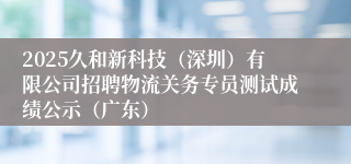 2025久和新科技（深圳）有限公司招聘物流关务专员测试成绩公示（广东）