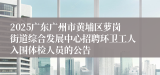 2025广东广州市黄埔区萝岗街道综合发展中心招聘环卫工人入围体检人员的公告