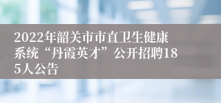 2022年韶关市市直卫生健康系统“丹霞英才”公开招聘185人公告