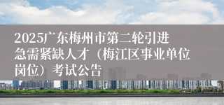 2025广东梅州市第二轮引进急需紧缺人才（梅江区事业单位岗位）考试公告