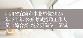四川省宜宾市事业单位2025年下半年 公开考试招聘工作人员（综合类-兴文县岗位）笔试拟加分的公示