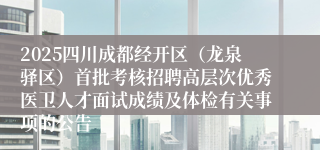 2025四川成都经开区（龙泉驿区）首批考核招聘高层次优秀医卫人才面试成绩及体检有关事项的公告
