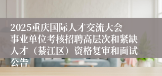 2025重庆国际人才交流大会事业单位考核招聘高层次和紧缺人才（綦江区）资格复审和面试公告