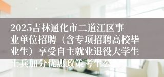 2025吉林通化市二道江区事业单位招聘(含专项招聘高校毕业生)享受自主就业退役大学生士兵加分优惠政策考生公告