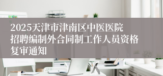 2025天津市津南区中医医院招聘编制外合同制工作人员资格复审通知
