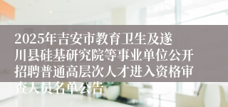 2025年吉安市教育卫生及遂川县硅基研究院等事业单位公开招聘普通高层次人才进入资格审查人员名单公告 