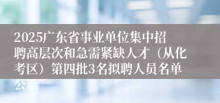 2025广东省事业单位集中招聘高层次和急需紧缺人才（从化考区）第四批3名拟聘人员名单公示