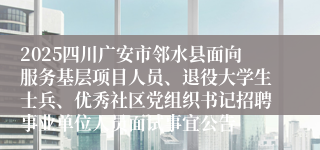 2025四川广安市邻水县面向服务基层项目人员、退役大学生士兵、优秀社区党组织书记招聘事业单位人员面试事宜公告