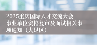2025重庆国际人才交流大会事业单位资格复审及面试相关事项通知（大足区）
