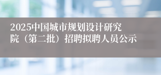 2025中国城市规划设计研究院(第二批)招聘拟聘人员公示