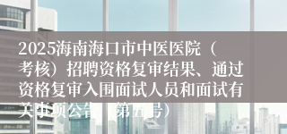 2025海南海口市中医医院(考核)招聘资格复审结果、通过资格复审入围面试人员和面试有关事项公告(第五号)