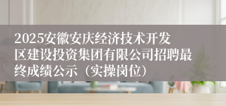 2025安徽安庆经济技术开发区建设投资集团有限公司招聘最终成绩公示（实操岗位）