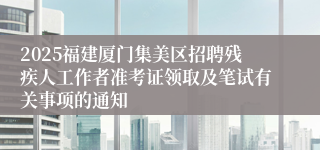 2025福建厦门集美区招聘残疾人工作者准考证领取及笔试有关事项的通知