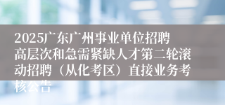 2025广东广州事业单位招聘高层次和急需紧缺人才第二轮滚动招聘(从化考区)直接业务考核公告