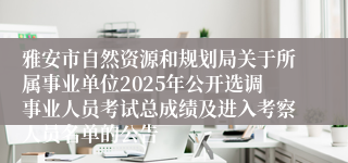 雅安市自然资源和规划局关于所属事业单位2025年公开选调事业人员考试总成绩及进入考察人员名单的公告