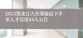 2025黑龙江大庆肇源县下半年人才引进44人公告