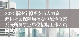 2025福建宁德福安市人力资源和社会保障局福安市纪检监察系统所属事业单位招聘工作人员面试成绩
