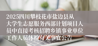 2025四川攀枝花市盐边县从大学生志愿服务西部计划项目人员中直接考核招聘乡镇事业单位工作人员体检有关事宜公告