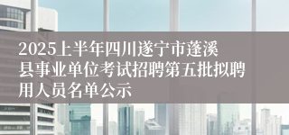 2025上半年四川遂宁市蓬溪县事业单位考试招聘第五批拟聘用人员名单公示