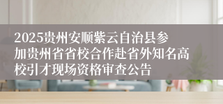 2025贵州安顺紫云自治县参加贵州省省校合作赴省外知名高校引才现场资格审查公告