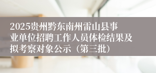 2025贵州黔东南州雷山县事业单位招聘工作人员体检结果及拟考察对象公示（第三批）
