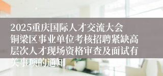 2025重庆国际人才交流大会铜梁区事业单位考核招聘紧缺高层次人才现场资格审查及面试有关事项的通知