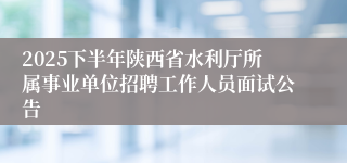 2025下半年陕西省水利厅所属事业单位招聘工作人员面试公告