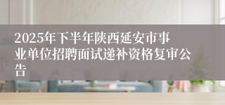 2025年下半年陕西延安市事业单位招聘面试递补资格复审公告