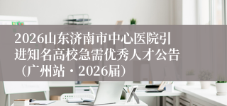 2026山东济南市中心医院引进知名高校急需优秀人才公告 （广州站・2026届）