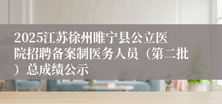 2025江苏徐州睢宁县公立医院招聘备案制医务人员（第二批）总成绩公示