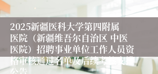2025新疆医科大学第四附属医院(新疆维吾尔自治区 中医医院)招聘事业单位工作人员资格审核通过名单及后续考核安排公告
