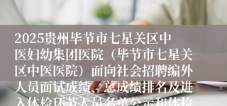 2025贵州毕节市七星关区中医妇幼集团医院（毕节市七星关区中医医院）面向社会招聘编外人员面试成绩、总成绩排名及进入体检环节人员名单公示和体检相关事宜公告