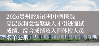 2026贵州黔东南州中医医院高层次和急需紧缺人才引进面试成绩、综合成绩及入围体检人员名单公示