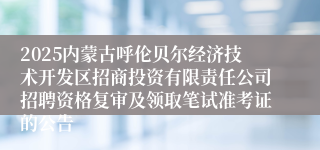 2025内蒙古呼伦贝尔经济技术开发区招商投资有限责任公司招聘资格复审及领取笔试准考证的公告