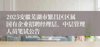 2025安徽芜湖市繁昌区区属国有企业招聘经理层、中层管理人员笔试公告
