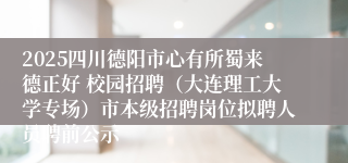 2025四川德阳市心有所蜀来德正好 校园招聘（大连理工大学专场）市本级招聘岗位拟聘人员聘前公示