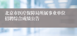 北京市医疗保障局所属事业单位招聘综合成绩公告