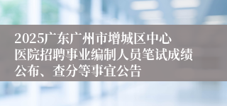 2025广东广州市增城区中心医院招聘事业编制人员笔试成绩公布、查分等事宜公告