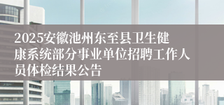 2025安徽池州东至县卫生健康系统部分事业单位招聘工作人员体检结果公告