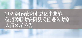 2025河南安阳市县区事业单位招聘联考安阳县岗位进入考察人员公示公告