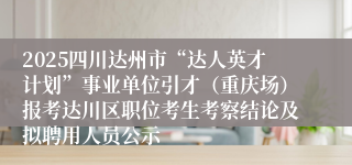 2025四川达州市“达人英才计划”事业单位引才(重庆场)报考达川区职位考生考察结论及拟聘用人员公示