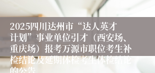 2025四川达州市“达人英才计划”事业单位引才（西安场、重庆场）报考万源市职位考生补检结论及延期体检考生体检结论的公告