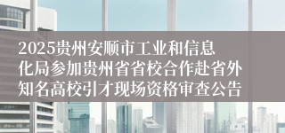 2025贵州安顺市工业和信息化局参加贵州省省校合作赴省外知名高校引才现场资格审查公告