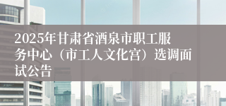 2025年甘肃省酒泉市职工服务中心（市工人文化宫）选调面试公告